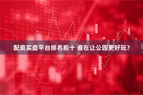 配资实盘平台排名前十 谁在让公园更好玩？