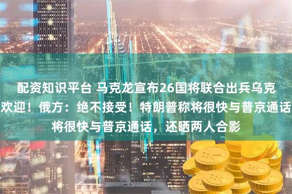配资知识平台 马克龙宣布26国将联合出兵乌克兰，泽连斯基：欢迎！俄方：绝不接受！特朗普称将很快与普京通话，还晒两人合影