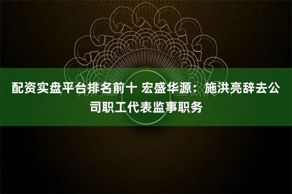 配资实盘平台排名前十 宏盛华源：施洪亮辞去公司职工代表监事职务