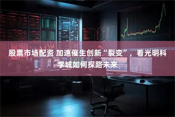 股票市场配资 加速催生创新“裂变”，看光明科学城如何探路未来